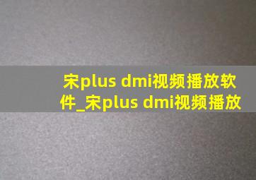 宋plus dmi视频播放软件_宋plus dmi视频播放